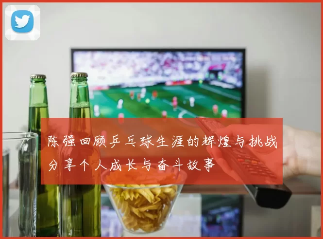 陈强回顾乒乓球生涯的辉煌与挑战分享个人成长与奋斗故事