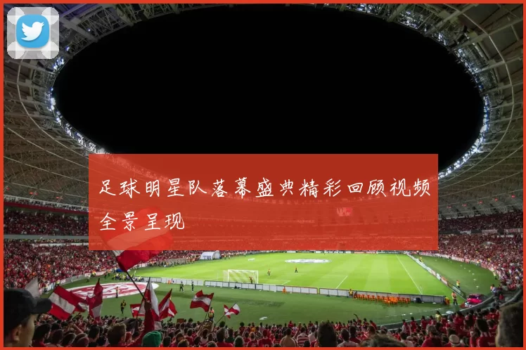 足球明星队落幕盛典精彩回顾视频全景呈现