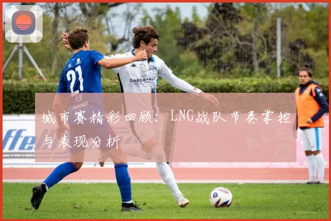 城市赛精彩回顾：LNG战队节奏掌控与表现分析