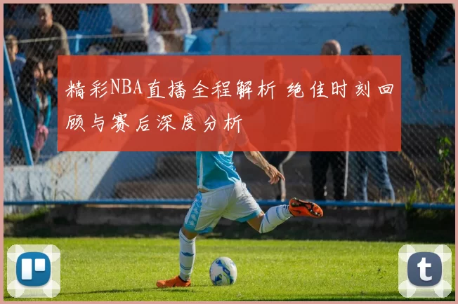 精彩NBA直播全程解析 绝佳时刻回顾与赛后深度分析