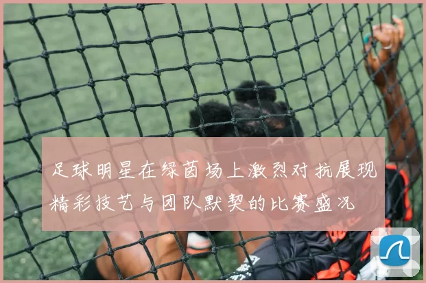 足球明星在绿茵场上激烈对抗展现精彩技艺与团队默契的比赛盛况