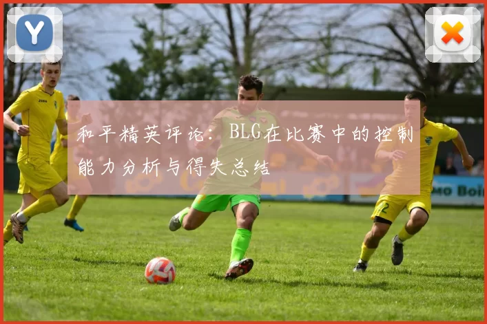 和平精英评论：BLG在比赛中的控制能力分析与得失总结