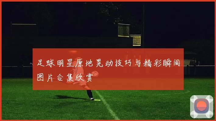 足球明星原地晃动技巧与精彩瞬间图片合集欣赏