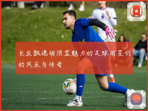 长发飘逸胡须显魅力的足球明星们的风采与传奇
