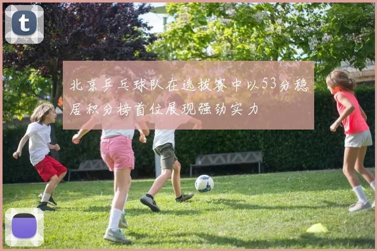 北京乒乓球队在选拔赛中以53分稳居积分榜首位展现强劲实力