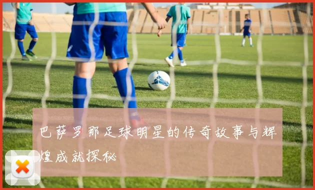 巴萨罗那足球明星的传奇故事与辉煌成就探秘