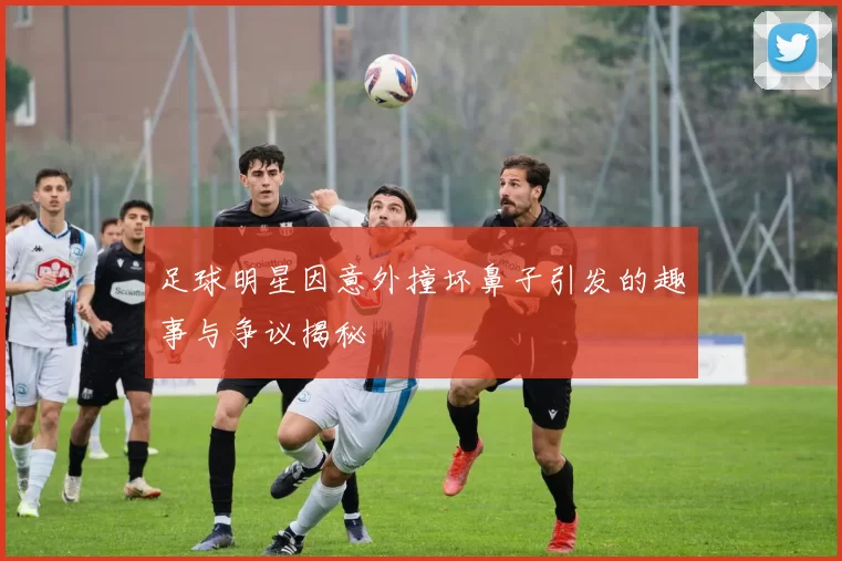 足球明星因意外撞坏鼻子引发的趣事与争议揭秘