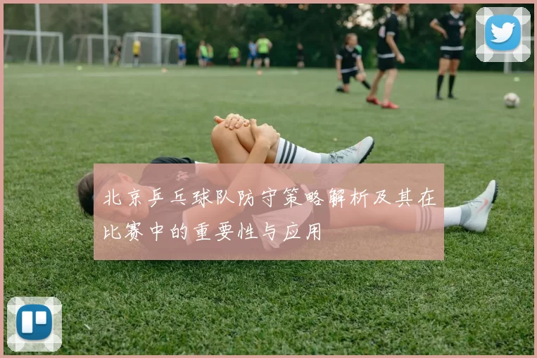 北京乒乓球队防守策略解析及其在比赛中的重要性与应用