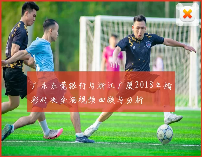 广东东莞银行与浙江广厦2018年精彩对决全场视频回顾与分析