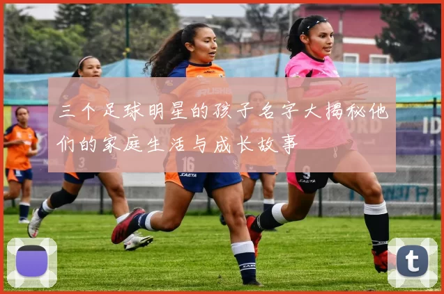 三个足球明星的孩子名字大揭秘他们的家庭生活与成长故事