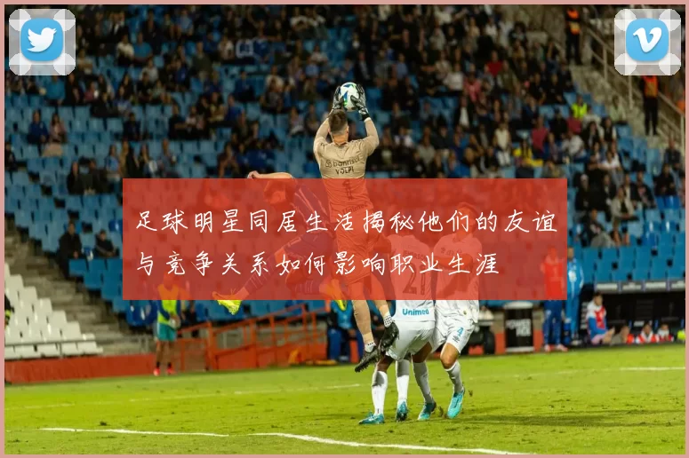 足球明星同居生活揭秘他们的友谊与竞争关系如何影响职业生涯