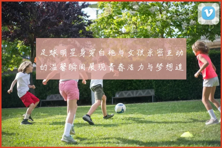足球明星身穿白袍与女孩亲密互动的温馨瞬间展现青春活力与梦想追逐