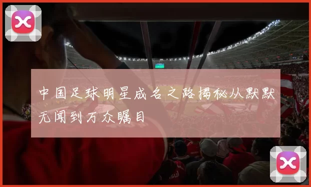 中国足球明星成名之路揭秘从默默无闻到万众瞩目
