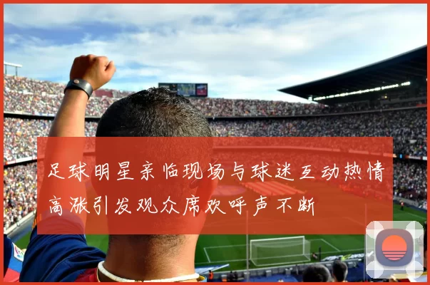 足球明星亲临现场与球迷互动热情高涨引发观众席欢呼声不断