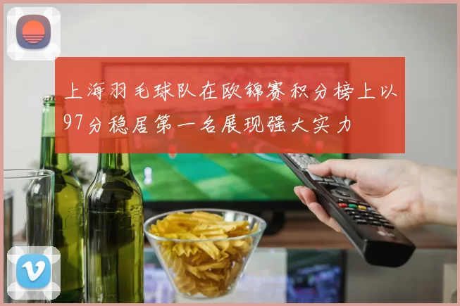 上海羽毛球队在欧锦赛积分榜上以97分稳居第一名展现强大实力