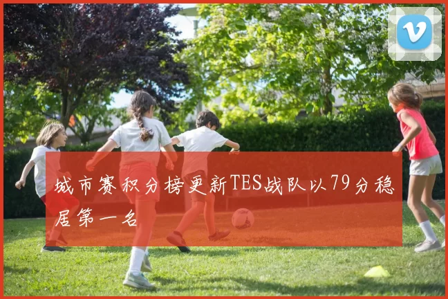 城市赛积分榜更新TES战队以79分稳居第一名