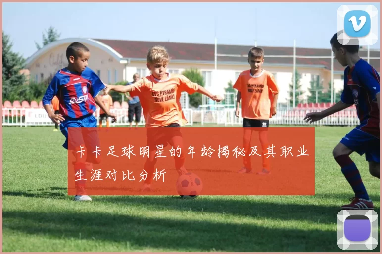 卡卡足球明星的年龄揭秘及其职业生涯对比分析