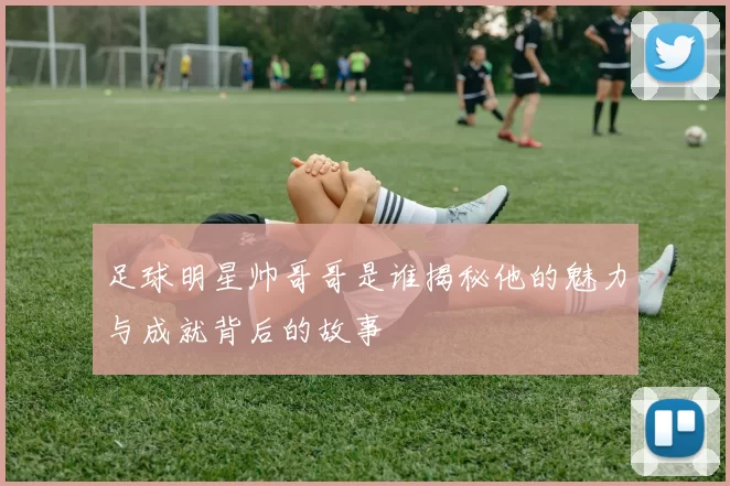 足球明星帅哥哥是谁揭秘他的魅力与成就背后的故事