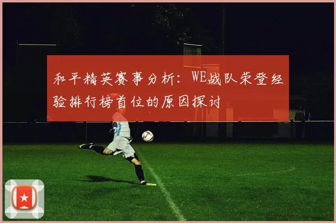 和平精英赛事分析：WE战队荣登经验排行榜首位的原因探讨