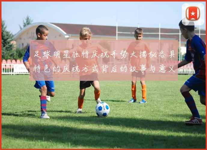 足球明星独特庆祝手势大揭秘各具特色的庆祝方式背后的故事与意义