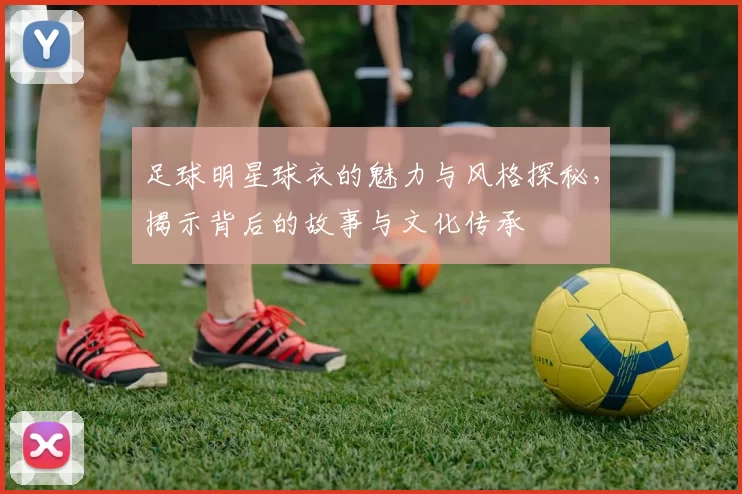 足球明星球衣的魅力与风格探秘，揭示背后的故事与文化传承