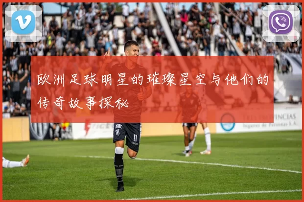 欧洲足球明星的璀璨星空与他们的传奇故事探秘