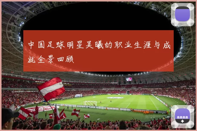 中国足球明星吴曦的职业生涯与成就全景回顾