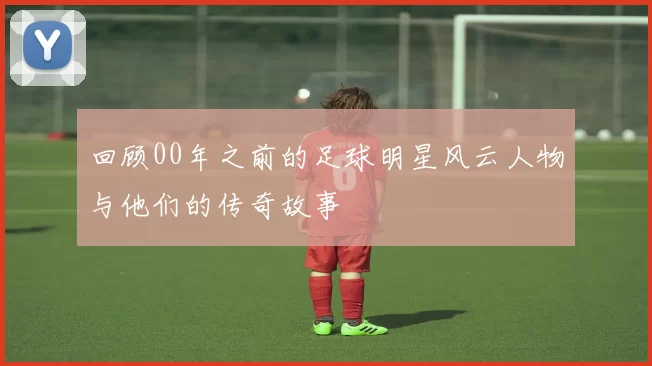 回顾00年之前的足球明星风云人物与他们的传奇故事