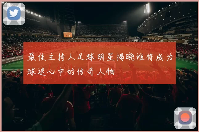 最佳主持人足球明星揭晓谁将成为球迷心中的传奇人物