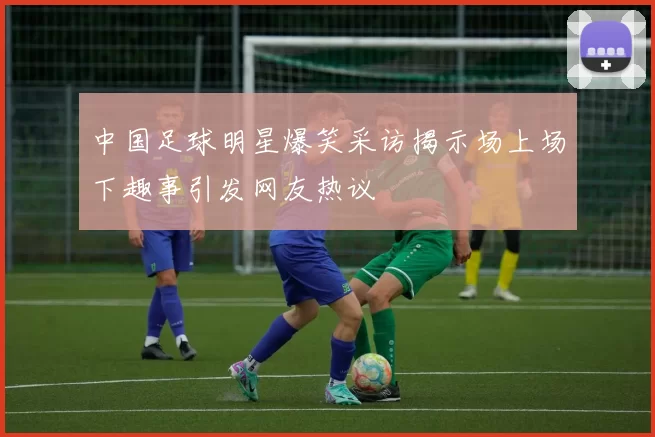 中国足球明星爆笑采访揭示场上场下趣事引发网友热议