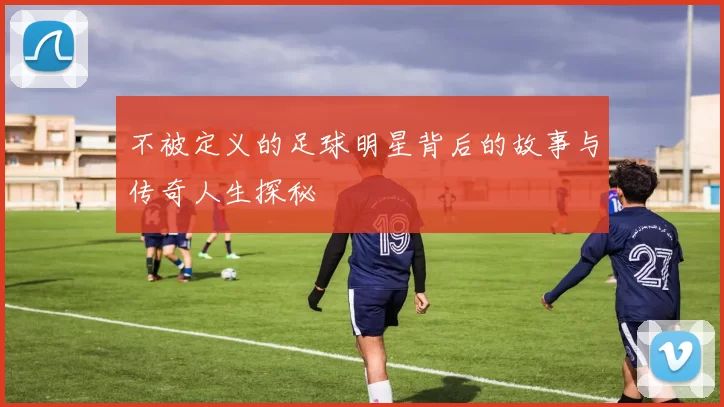 不被定义的足球明星背后的故事与传奇人生探秘