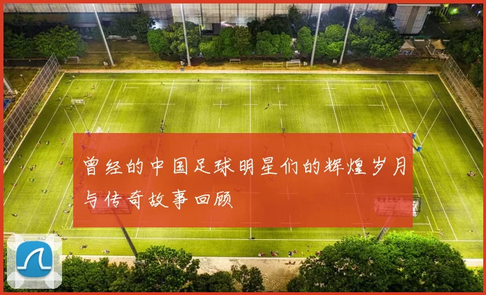 曾经的中国足球明星们的辉煌岁月与传奇故事回顾