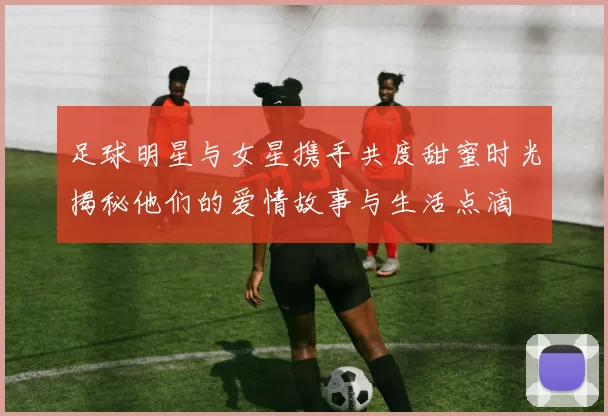 足球明星与女星携手共度甜蜜时光揭秘他们的爱情故事与生活点滴