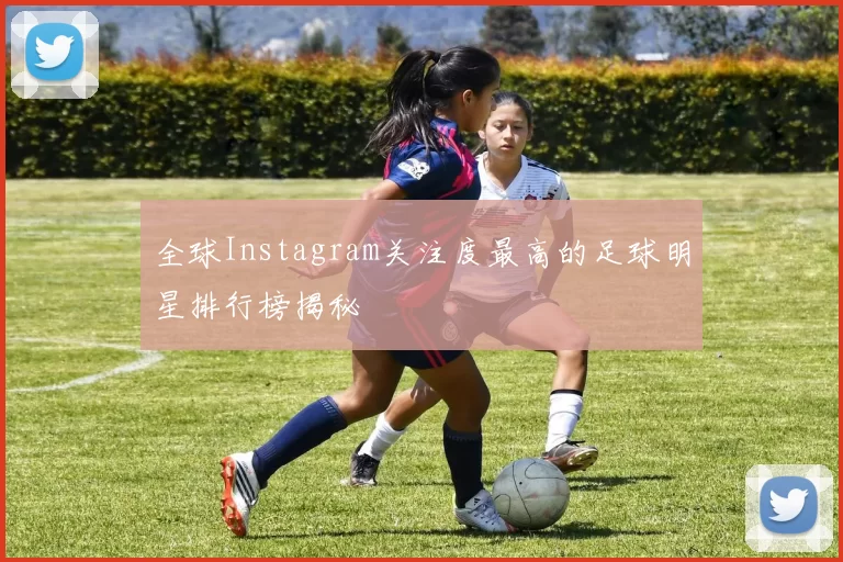 全球Instagram关注度最高的足球明星排行榜揭秘