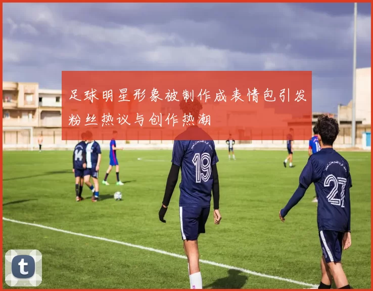 足球明星形象被制作成表情包引发粉丝热议与创作热潮