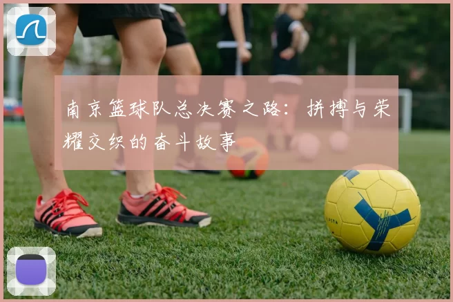 南京篮球队总决赛之路：拼搏与荣耀交织的奋斗故事