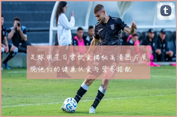 足球明星日常饮食揭秘高清图片展现他们的健康伙食与营养搭配