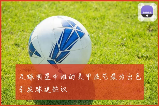 足球明星中谁的美甲技艺最为出色引发球迷热议