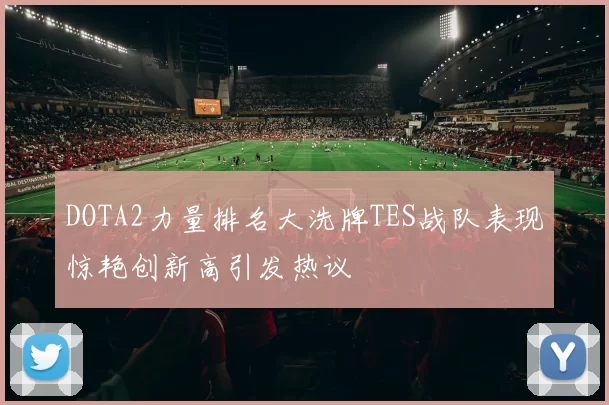 DOTA2力量排名大洗牌TES战队表现惊艳创新高引发热议