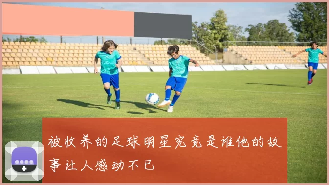 被收养的足球明星究竟是谁他的故事让人感动不已