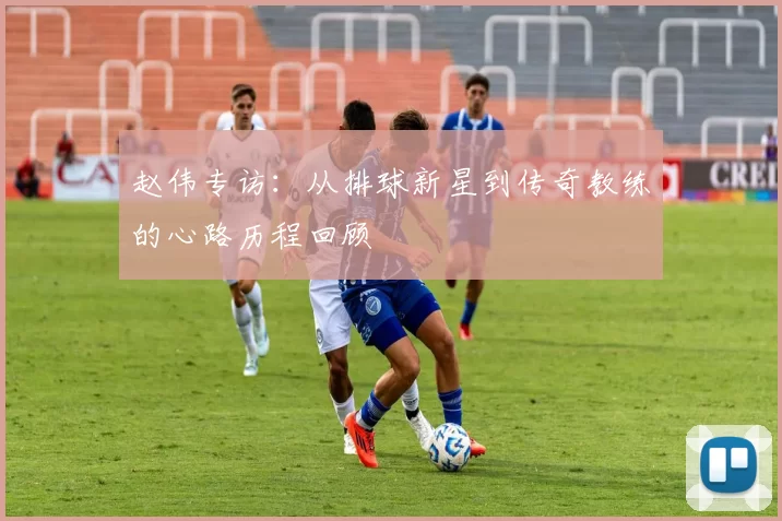 赵伟专访：从排球新星到传奇教练的心路历程回顾