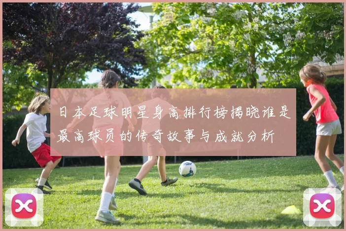 日本足球明星身高排行榜揭晓谁是最高球员的传奇故事与成就分析