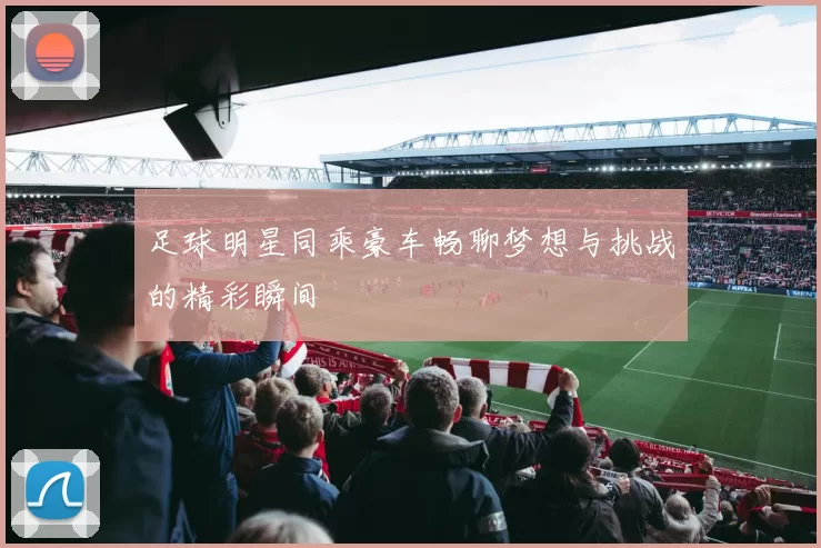 足球明星同乘豪车畅聊梦想与挑战的精彩瞬间