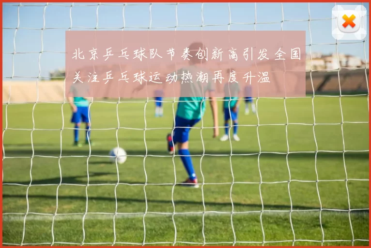 北京乒乓球队节奏创新高引发全国关注乒乓球运动热潮再度升温