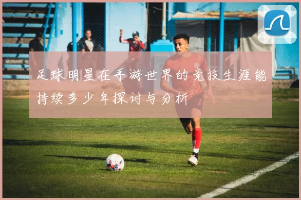 足球明星在手游世界的竞技生涯能持续多少年探讨与分析